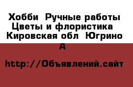 Хобби. Ручные работы Цветы и флористика. Кировская обл.,Югрино д.